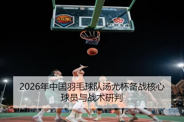 2026年中国羽毛球队汤尤杯备战核心球员与战术研判